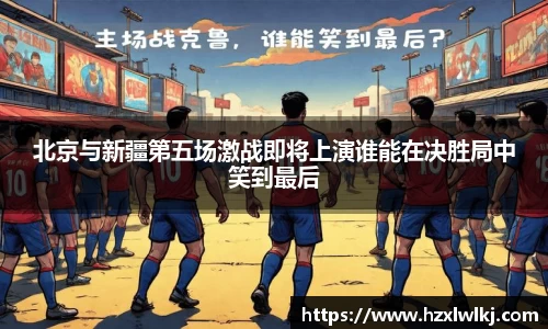 北京与新疆第五场激战即将上演谁能在决胜局中笑到最后